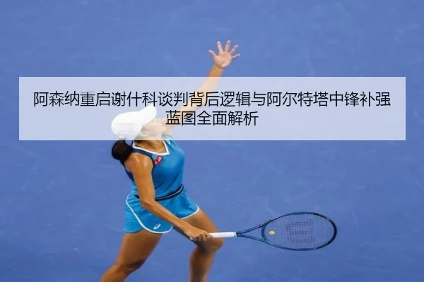 阿森纳重启谢什科谈判背后逻辑与阿尔特塔中锋补强蓝图全面解析